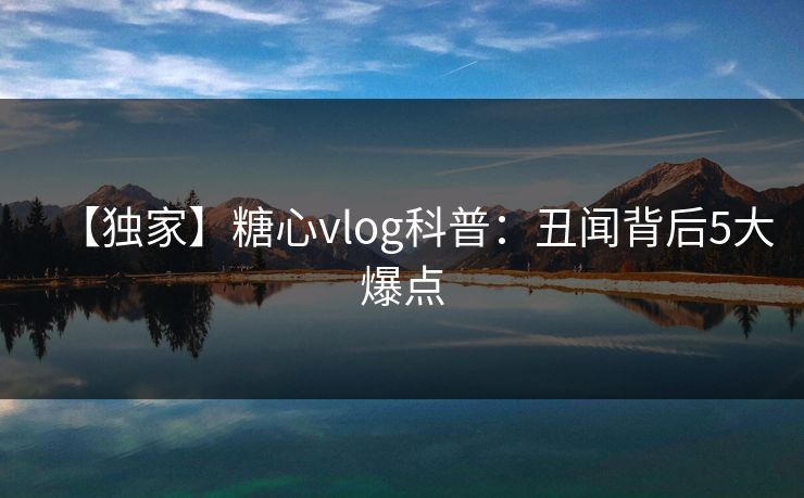 【独家】糖心vlog科普:丑闻背后5大爆点 【独家】糖心vlog科普:丑闻背后5大爆点