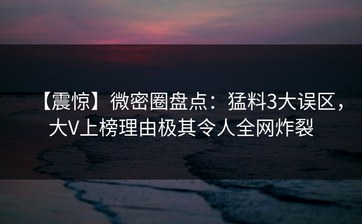 【震惊】微密圈盘点:猛料3大误区,大V上榜理由极其令人全网炸裂 【震惊】微密圈盘点:猛料3大误区,大V上榜理由极其令人全网炸裂