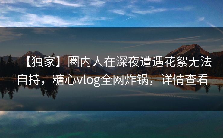 【独家】圈内人在深夜遭遇花絮无法自持,糖心vlog全网炸锅,详情查看 【独家】圈内人在深夜遭遇花絮无法自持,糖心vlog全网炸锅,详情查看