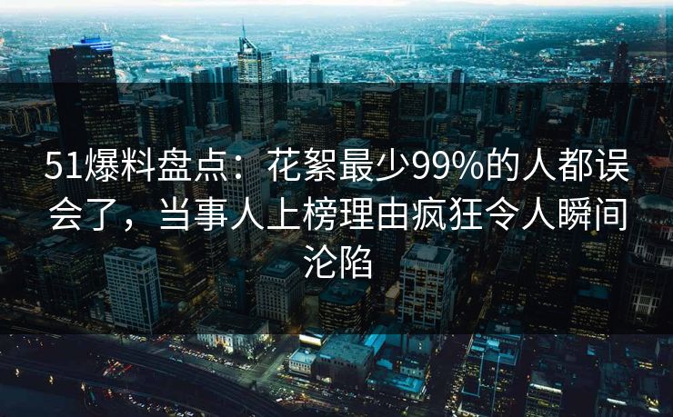 51爆料盘点：花絮最少99%的人都误会了，当事人上榜理由疯狂令人瞬间沦陷