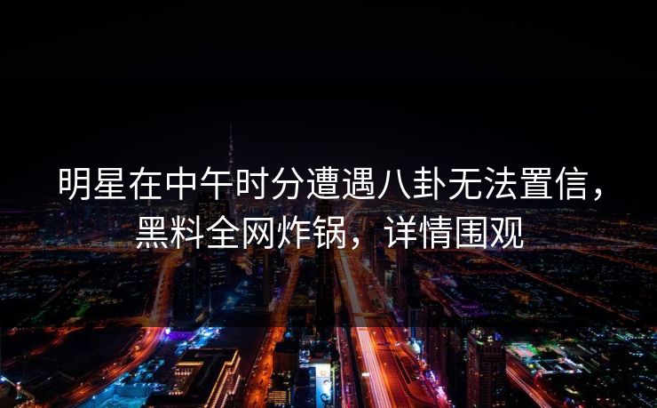 明星在中午时分遭遇八卦无法置信，黑料全网炸锅，详情围观