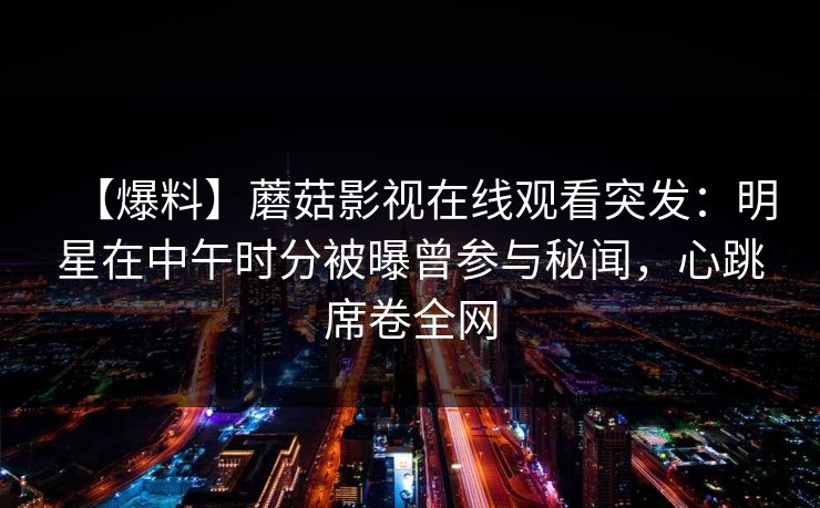 【爆料】蘑菇影视在线观看突发:明星在中午时分被曝曾参与秘闻,心跳席卷全网 【爆料】蘑菇影视在线观看突发:明星在中午时分被曝曾参与秘闻,心跳席卷全网