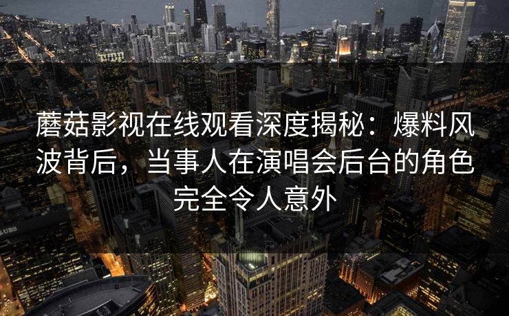 蘑菇影视在线观看深度揭秘：爆料风波背后，当事人在演唱会后台的角色完全令人意外