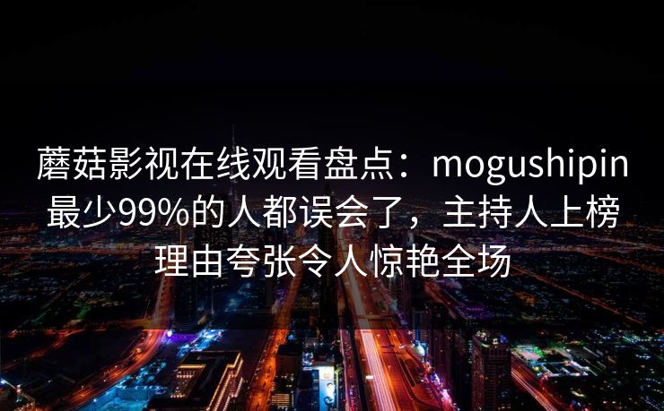 蘑菇影视在线观看盘点:mogushipin最少99%的人都误会了,主持人上榜理由夸张令人惊艳全场 蘑菇影视在线观看盘点:mogushipin最少99%的人都误会了,主持人上榜理由夸张令人惊艳全场