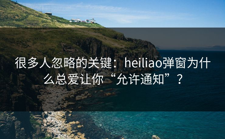 很多人忽略的关键：heiliao弹窗为什么总爱让你“允许通知”？