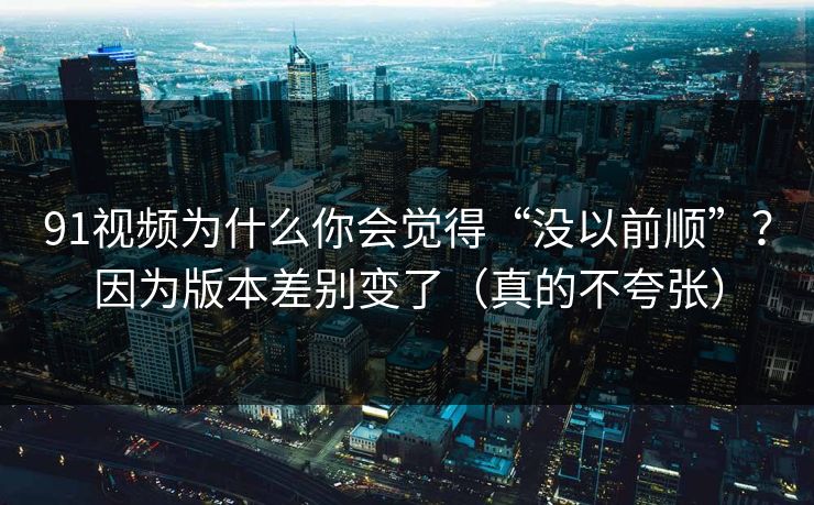 91视频为什么你会觉得“没以前顺”？因为版本差别变了（真的不夸张）