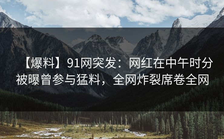 【爆料】91网突发：网红在中午时分被曝曾参与猛料，全网炸裂席卷全网