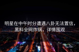 明星在中午时分遭遇八卦无法置信，黑料全网炸锅，详情围观