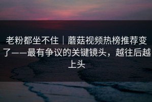 老粉都坐不住｜蘑菇视频热榜推荐变了——最有争议的关键镜头，越往后越上头