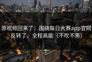 原视频回来了：围绕每日大赛app官网反转了，全程高能（不吹不黑）