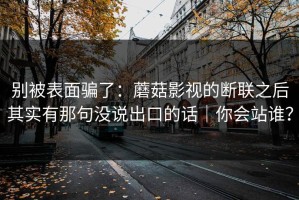 别被表面骗了：蘑菇影视的断联之后其实有那句没说出口的话｜你会站谁？