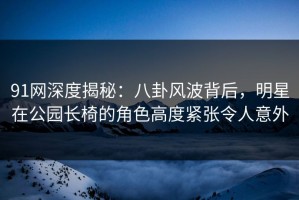 91网深度揭秘：八卦风波背后，明星在公园长椅的角色高度紧张令人意外