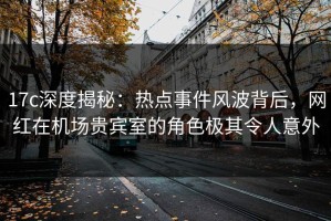 17c深度揭秘：热点事件风波背后，网红在机场贵宾室的角色极其令人意外