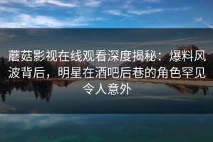 蘑菇影视在线观看深度揭秘：爆料风波背后，明星在酒吧后巷的角色罕见令人意外