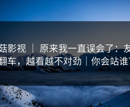 蘑菇影视 ｜ 原来我一直误会了：友情翻车，越看越不对劲｜你会站谁？