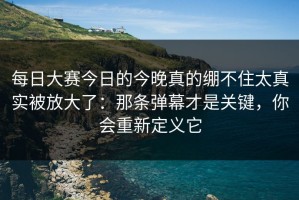 每日大赛今日的今晚真的绷不住太真实被放大了：那条弹幕才是关键，你会重新定义它