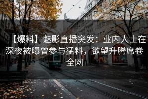 【爆料】魅影直播突发：业内人士在深夜被曝曾参与猛料，欲望升腾席卷全网
