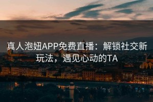 真人泡妞APP免费直播：解锁社交新玩法，遇见心动的TA
