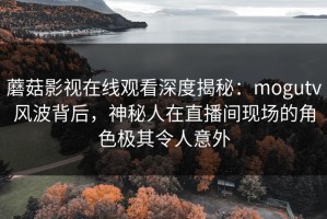 蘑菇影视在线观看深度揭秘：mogutv风波背后，神秘人在直播间现场的角色极其令人意外
