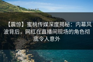 【震惊】蜜桃传媒深度揭秘：内幕风波背后，网红在直播间现场的角色彻底令人意外