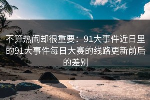 不算热闹却很重要：91大事件近日里的91大事件每日大赛的线路更新前后的差别