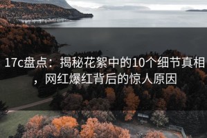 17c盘点：揭秘花絮中的10个细节真相，网红爆红背后的惊人原因