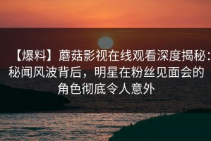 【爆料】蘑菇影视在线观看深度揭秘：秘闻风波背后，明星在粉丝见面会的角色彻底令人意外