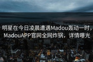 明星在今日凌晨遭遇Madou轰动一时，MadouAPP官网全网炸锅，详情曝光