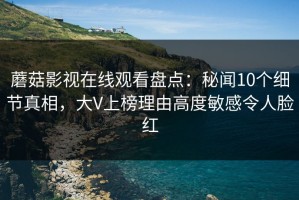 蘑菇影视在线观看盘点：秘闻10个细节真相，大V上榜理由高度敏感令人脸红