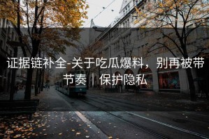 证据链补全-关于吃瓜爆料，别再被带节奏｜保护隐私