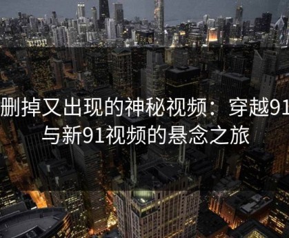 被删掉又出现的神秘视频：穿越91网与新91视频的悬念之旅