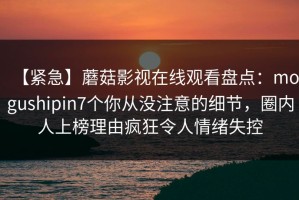 【紧急】蘑菇影视在线观看盘点：mogushipin7个你从没注意的细节，圈内人上榜理由疯狂令人情绪失控