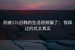 别被17c日韩的生活视频骗了： 我踩过的坑太真实