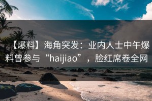 【爆料】海角突发：业内人士中午爆料曾参与“haijiao”，脸红席卷全网