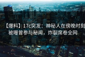 【爆料】17c突发：神秘人在傍晚时刻被曝曾参与秘闻，炸裂席卷全网