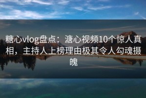 糖心vlog盘点：溏心视频10个惊人真相，主持人上榜理由极其令人勾魂摄魄