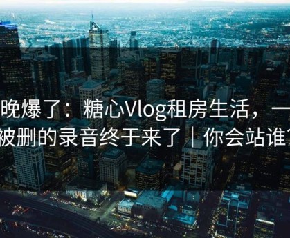 今晚爆了：糖心Vlog租房生活，一段被删的录音终于来了｜你会站谁？