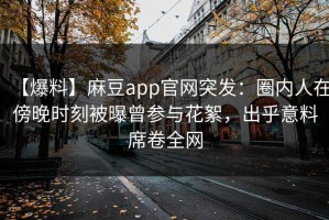 【爆料】麻豆app官网突发：圈内人在傍晚时刻被曝曾参与花絮，出乎意料席卷全网