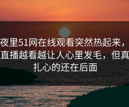 深夜里51网在线观看突然热起来，那场直播越看越让人心里发毛，但真正扎心的还在后面