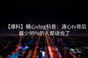 【爆料】糖心vlog科普：溏心tv背后最少99%的人都误会了
