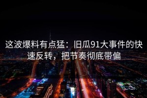 这波爆料有点猛：旧瓜91大事件的快速反转，把节奏彻底带偏