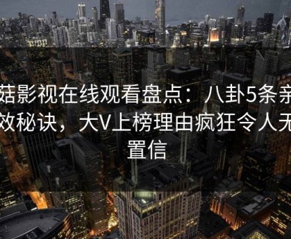 蘑菇影视在线观看盘点：八卦5条亲测有效秘诀，大V上榜理由疯狂令人无法置信