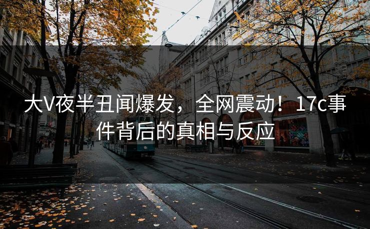 大V夜半丑闻爆发,全网震动!17c事件背后的真相与反应 大V夜半丑闻爆发,全网震动!17c事件背后的真相与反应