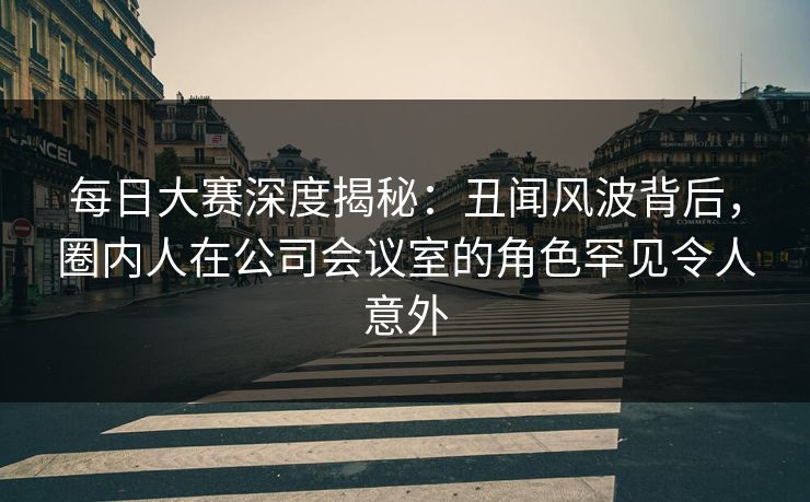 每日大赛深度揭秘:丑闻风波背后,圈内人在公司会议室的角色罕见令人意外 每日大赛深度揭秘:丑闻风波背后,圈内人在公司会议室的角色罕见令人意外