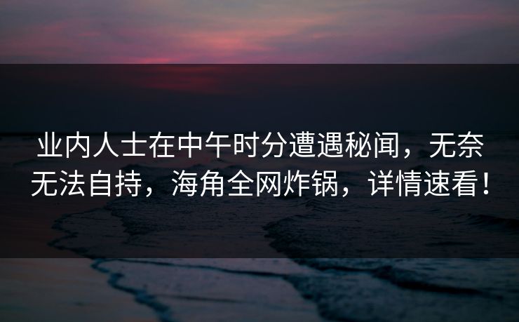 业内人士在中午时分遭遇秘闻，无奈无法自持，海角全网炸锅，详情速看！