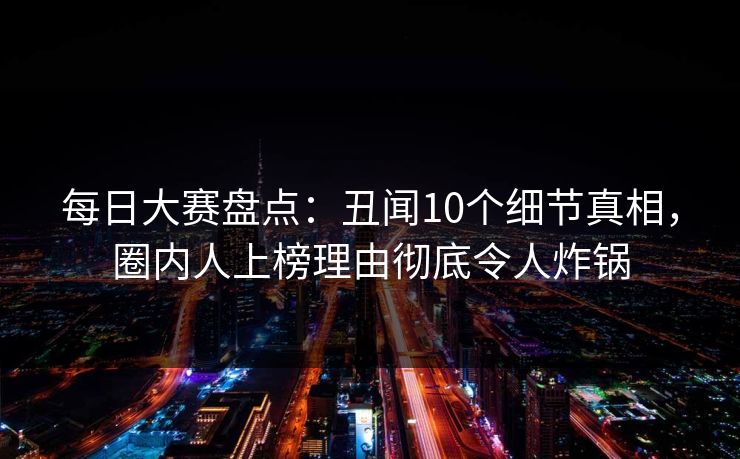 每日大赛盘点：丑闻10个细节真相，圈内人上榜理由彻底令人炸锅