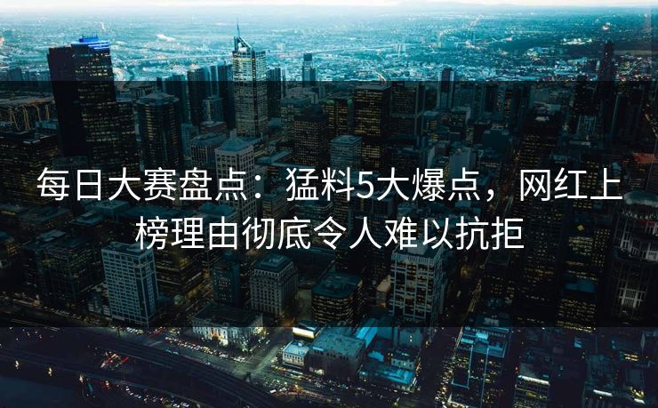 每日大赛盘点：猛料5大爆点，网红上榜理由彻底令人难以抗拒