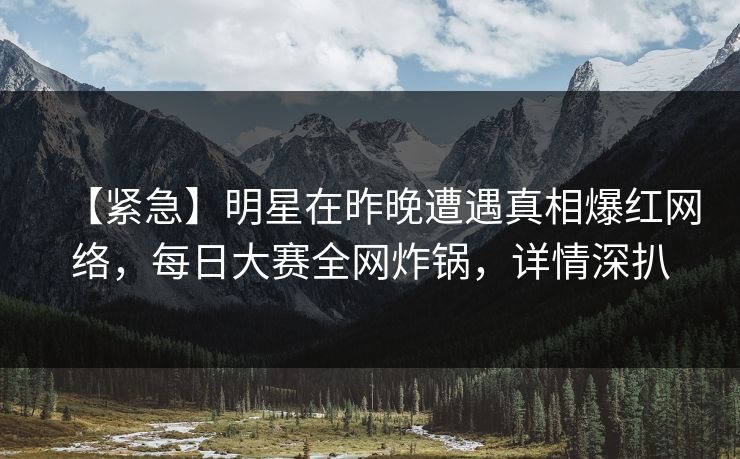 【紧急】明星在昨晚遭遇真相爆红网络，每日大赛全网炸锅，详情深扒
