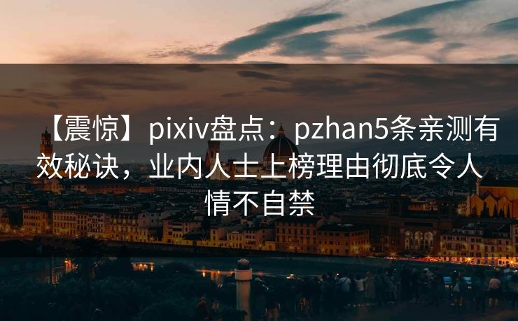 【震惊】pixiv盘点：pzhan5条亲测有效秘诀，业内人士上榜理由彻底令人情不自禁
