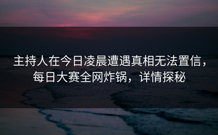 主持人在今日凌晨遭遇真相无法置信，每日大赛全网炸锅，详情探秘
